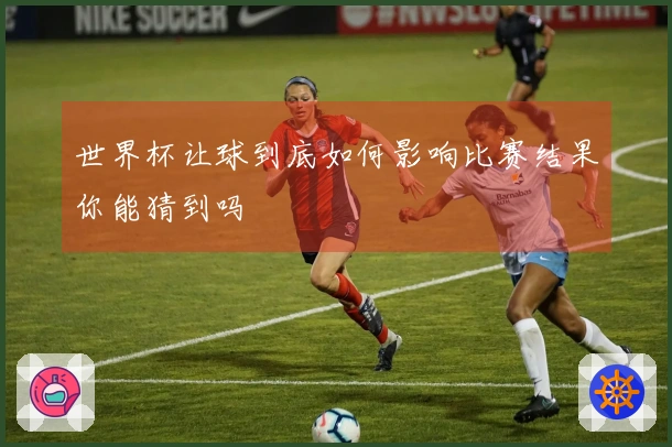 世界杯让球到底如何影响比赛结果你能猜到吗